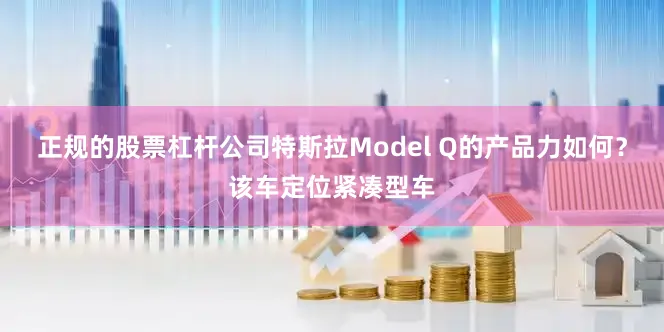 正规的股票杠杆公司特斯拉Model Q的产品力如何？该车定位紧凑型车