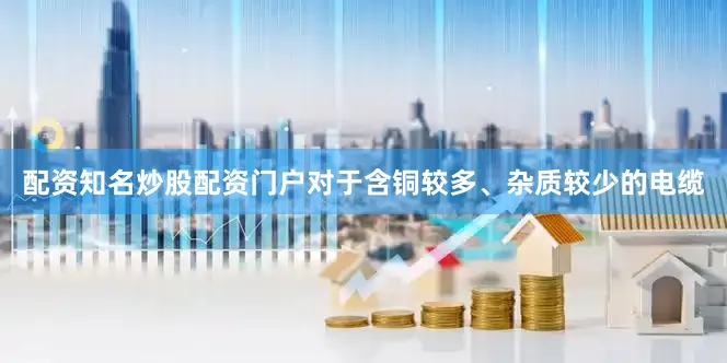 配资知名炒股配资门户对于含铜较多、杂质较少的电缆